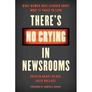 There’s No Crying in Newsrooms: What Women Have Learned about What It Takes to Lead